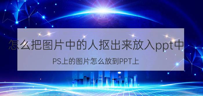 怎么把图片中的人抠出来放入ppt中 PS上的图片怎么放到PPT上？